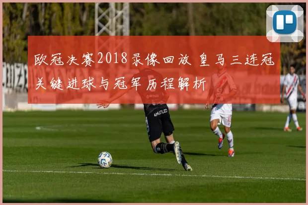 欧冠决赛2018录像回放 皇马三连冠关键进球与冠军历程解析