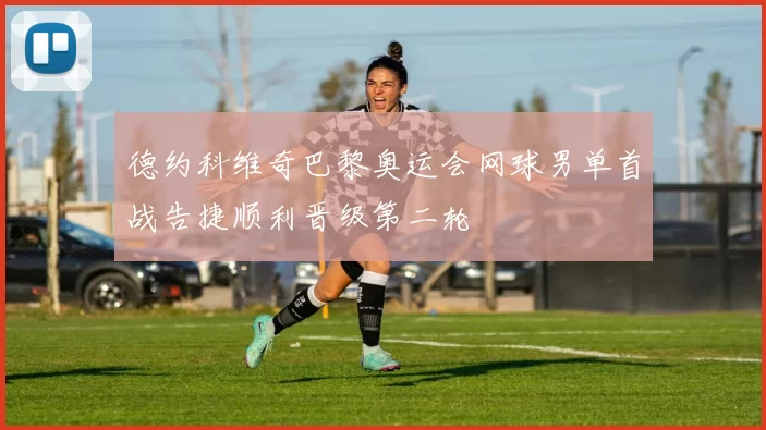 德约科维奇巴黎奥运会网球男单首战告捷顺利晋级第二轮