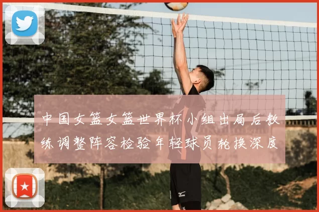 中国女篮女篮世界杯小组出局后教练调整阵容检验年轻球员轮换深度