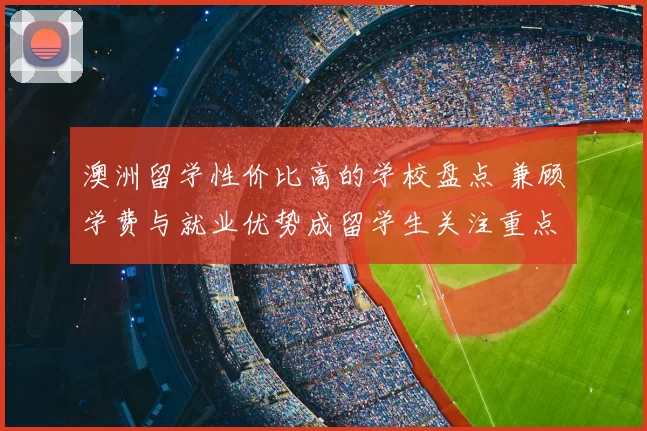 澳洲留学性价比高的学校盘点 兼顾学费与就业优势成留学生关注重点