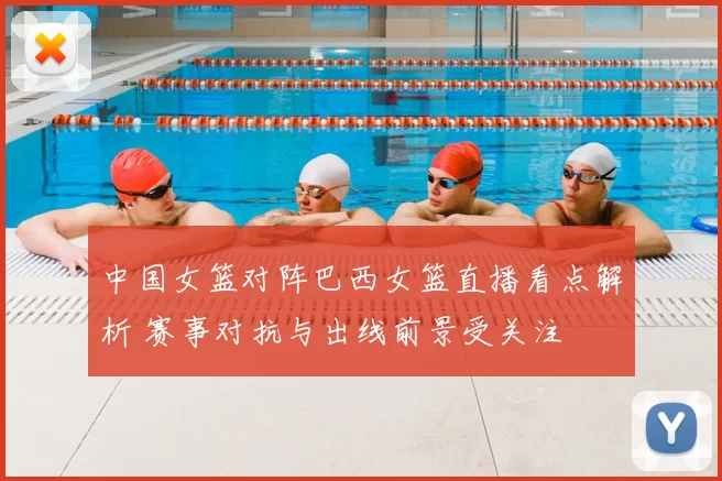 中国女篮对阵巴西女篮直播看点解析 赛事对抗与出线前景受关注