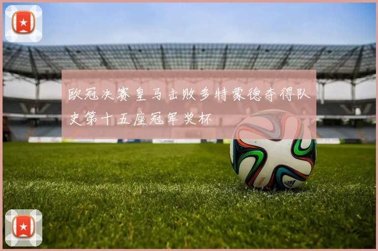 欧冠决赛皇马击败多特蒙德夺得队史第十五座冠军奖杯