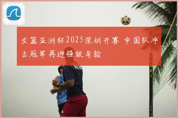 女篮亚洲杯2025深圳开赛 中国队冲击冠军再迎强敌考验