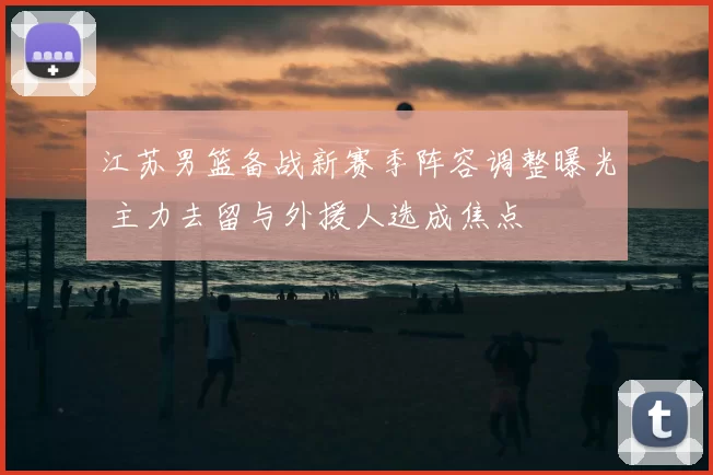 江苏男篮备战新赛季阵容调整曝光 主力去留与外援人选成焦点