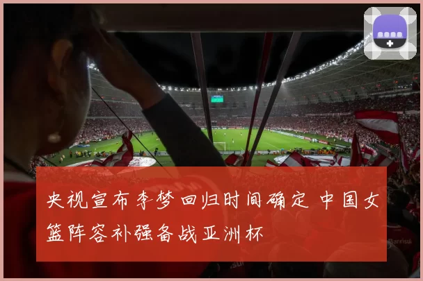 央视宣布李梦回归时间确定 中国女篮阵容补强备战亚洲杯