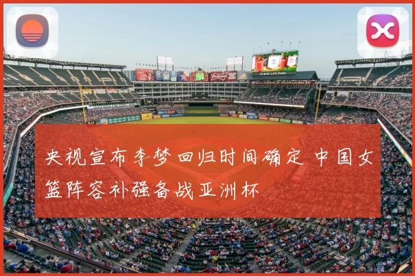 央视宣布李梦回归时间确定 中国女篮阵容补强备战亚洲杯