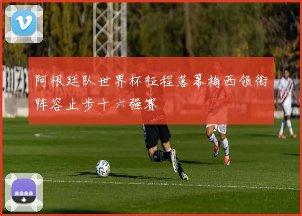 阿根廷队世界杯征程落幕梅西领衔阵容止步十六强赛