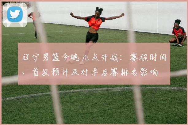 辽宁男篮今晚几点开战:赛程时间、首发预计及对季后赛排名影响