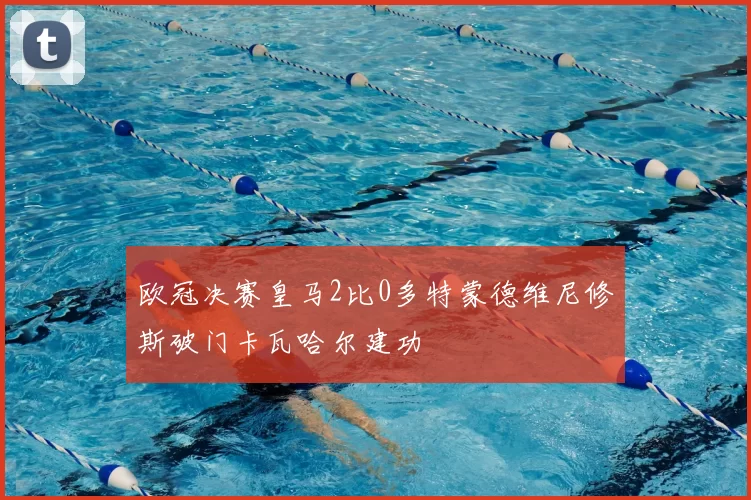 欧冠决赛皇马2比0多特蒙德维尼修斯破门卡瓦哈尔建功