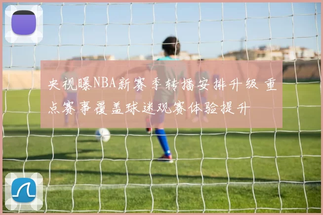 央视曝NBA新赛季转播安排升级 重点赛事覆盖球迷观赛体验提升