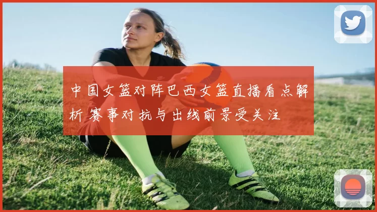 中国女篮对阵巴西女篮直播看点解析 赛事对抗与出线前景受关注