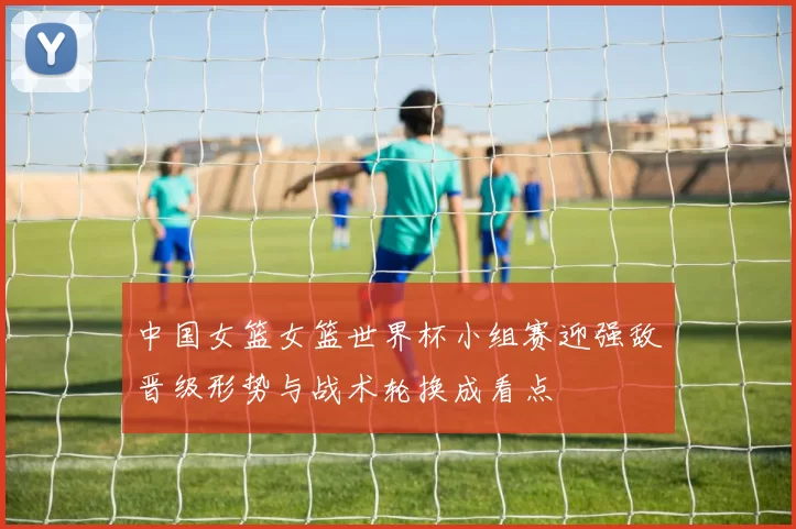 中国女篮女篮世界杯小组赛迎强敌晋级形势与战术轮换成看点