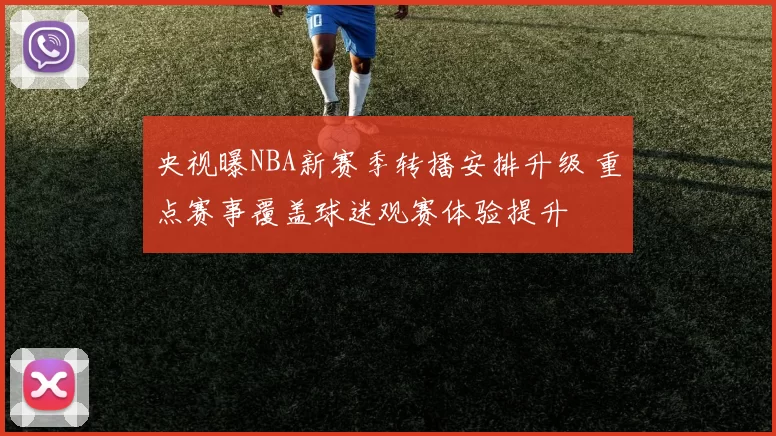 央视曝NBA新赛季转播安排升级 重点赛事覆盖球迷观赛体验提升