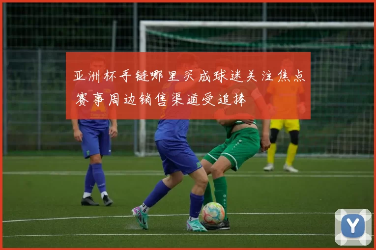 亚洲杯手链哪里买成球迷关注焦点 赛事周边销售渠道受追捧