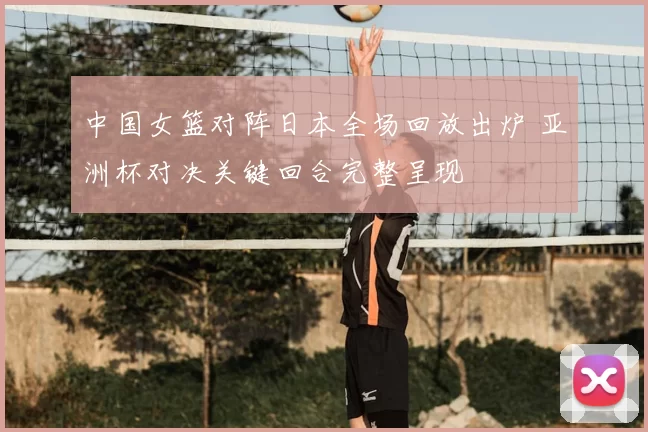 中国女篮对阵日本全场回放出炉 亚洲杯对决关键回合完整呈现