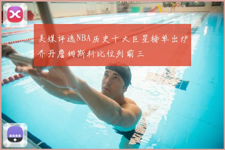 美媒评选NBA历史十大巨星榜单出炉乔丹詹姆斯科比位列前三