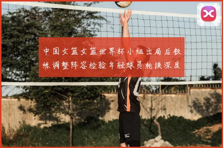 中国女篮女篮世界杯小组出局后教练调整阵容检验年轻球员轮换深度