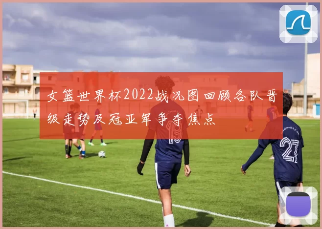 女篮世界杯2022战况图回顾各队晋级走势及冠亚军争夺焦点