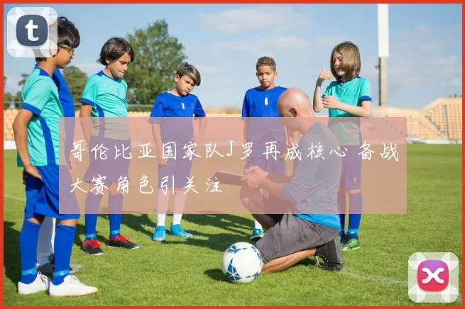 哥伦比亚国家队J罗再成核心 备战大赛角色引关注