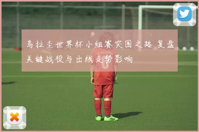 乌拉圭世界杯小组赛突围之路 复盘关键战役与出线走势影响