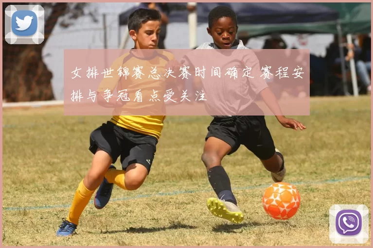 女排世锦赛总决赛时间确定 赛程安排与争冠看点受关注
