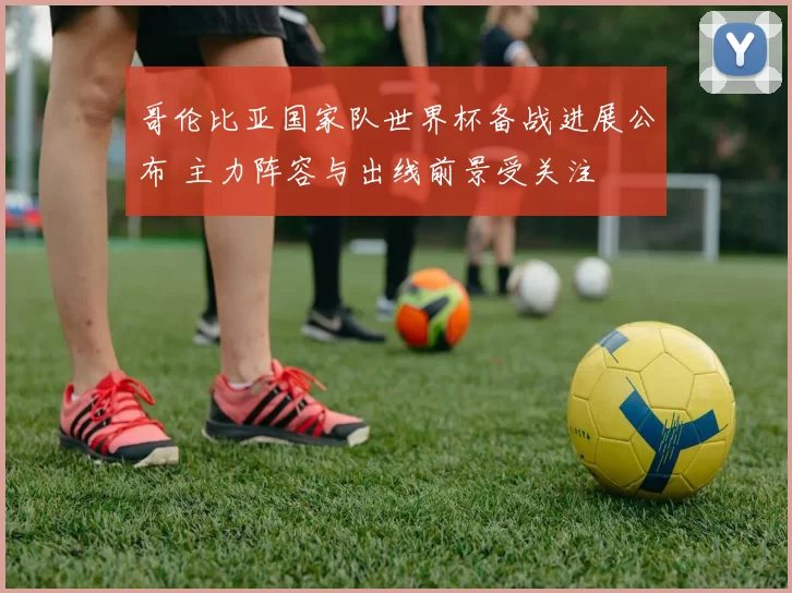 哥伦比亚国家队世界杯备战进展公布 主力阵容与出线前景受关注