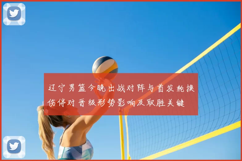 辽宁男篮今晚出战对阵与首发轮换伤停对晋级形势影响及取胜关键