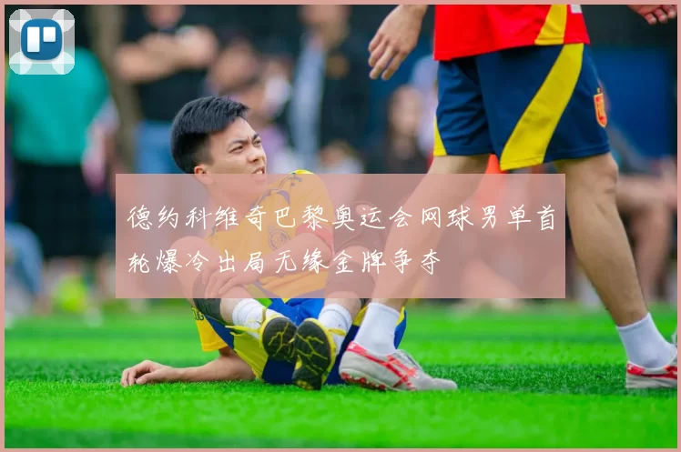 德约科维奇巴黎奥运会网球男单首轮爆冷出局无缘金牌争夺