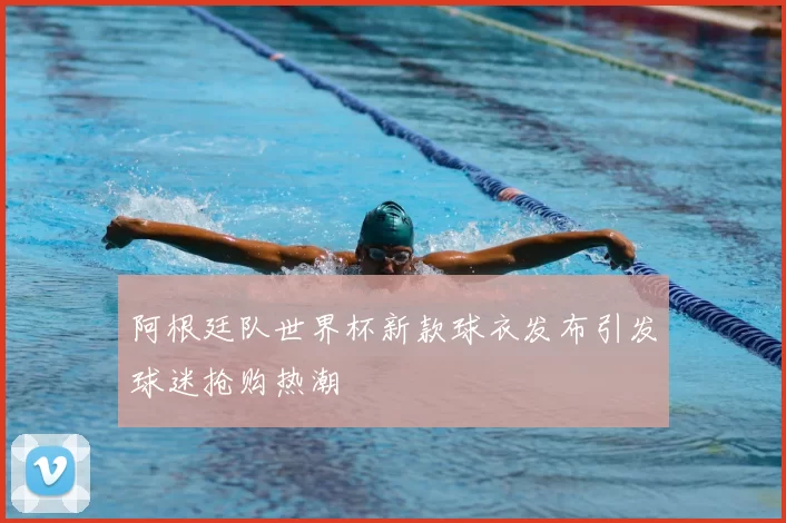 阿根廷队世界杯新款球衣发布引发球迷抢购热潮