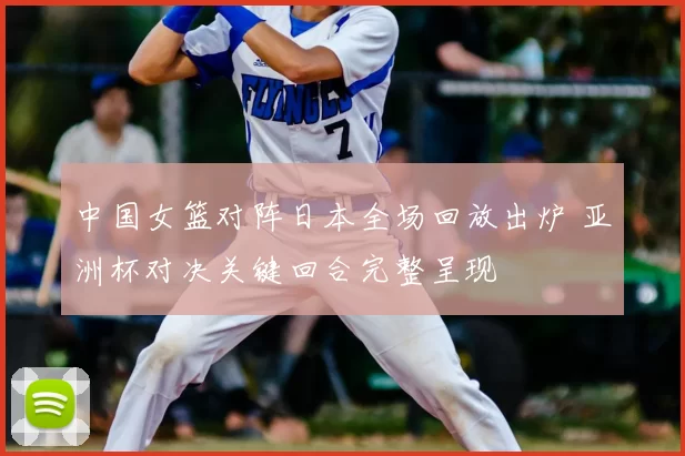 中国女篮对阵日本全场回放出炉 亚洲杯对决关键回合完整呈现