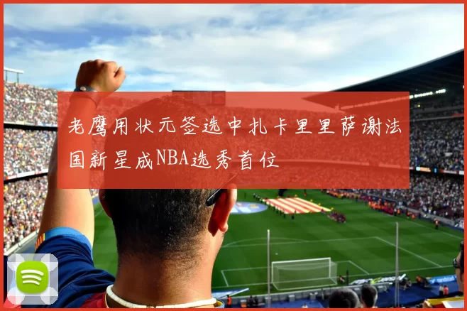 老鹰用状元签选中扎卡里里萨谢法国新星成NBA选秀首位