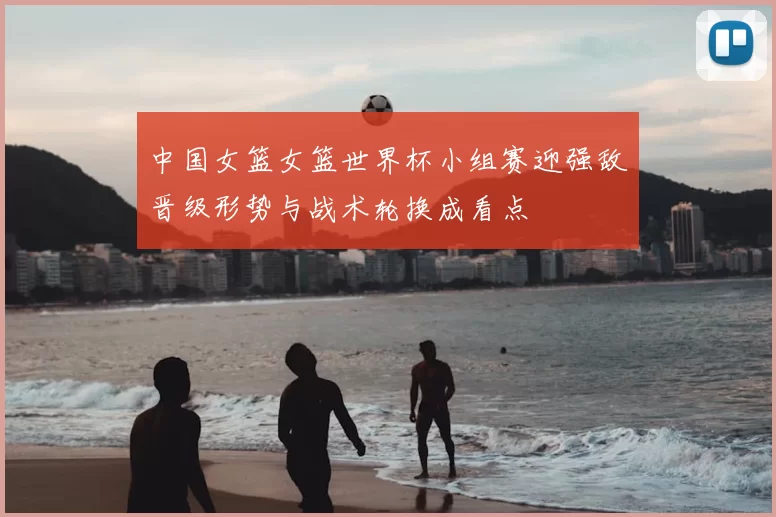 中国女篮女篮世界杯小组赛迎强敌晋级形势与战术轮换成看点