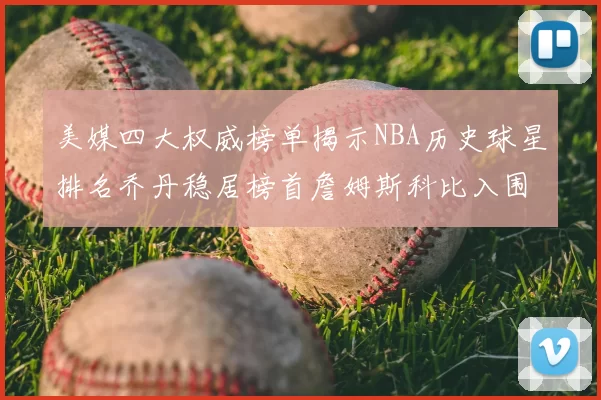 美媒四大权威榜单揭示NBA历史球星排名乔丹稳居榜首詹姆斯科比入围前十