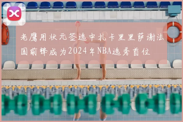 老鹰用状元签选中扎卡里里萨谢法国前锋成为2024年NBA选秀首位