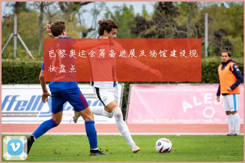 巴黎奥运会筹备进展及场馆建设现状盘点